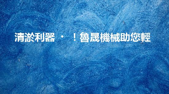 清淤利器！魯晟機械助您輕松解決管道堵塞難題？